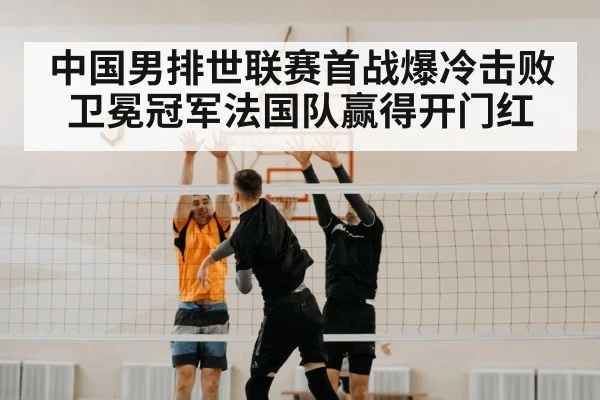 中国男排世联赛首战爆冷击败卫冕冠军法国队赢得开门红